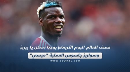 صحف العالم اليوم الأربعاء| بوجبا ممكن يا بيريز وسواريز جاسوس العملية ميسي