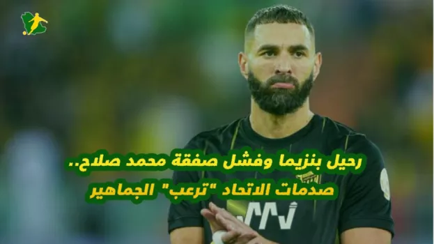 رحيل بنزيما وفشل صفقة محمد صلاح.. صدمات الاتحاد ترعب الجماهير