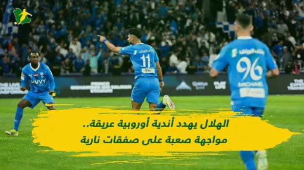 الهلال يهدد أندية أوروبية عريقة.. مواجهة صعبة على صفقات نارية