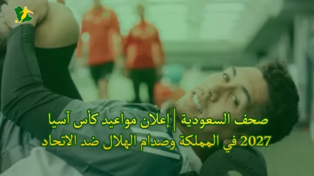 صحف السعودية | إعلان مواعيد كأس آسيا 2027 في المملكة وصدام الهلال ضد الاتحاد